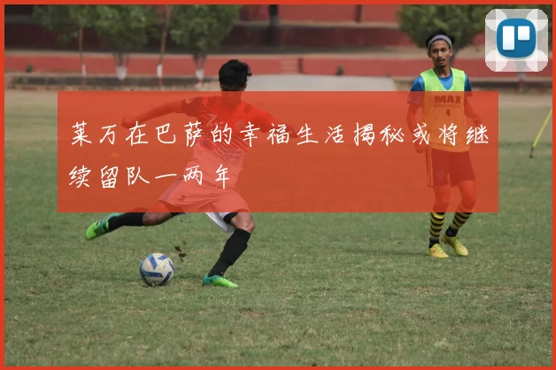 莱万在巴萨的幸福生活揭秘或将继续留队一两年
