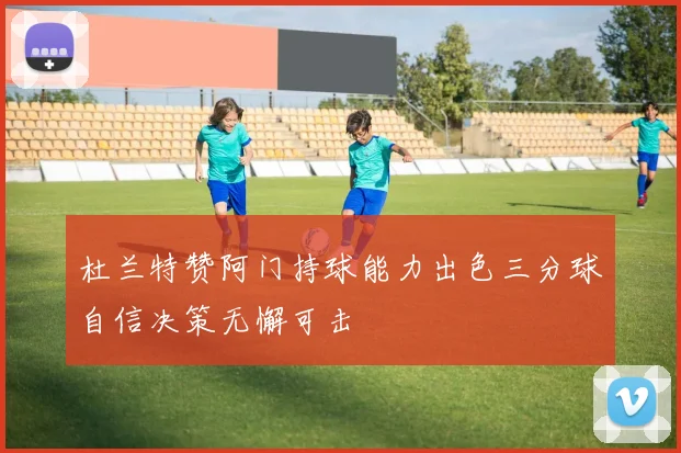 杜兰特赞阿门持球能力出色三分球自信决策无懈可击