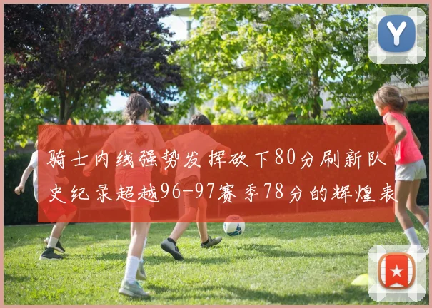 骑士内线强势发挥砍下80分刷新队史纪录超越96-97赛季78分的辉煌表现