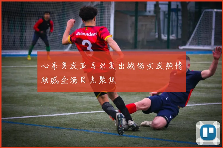 心系男友亚马尔复出战场女友热情助威全场目光聚焦