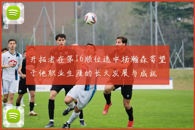 开拓者在第16顺位选中杨瀚森寄望于他职业生涯的长久发展与成就