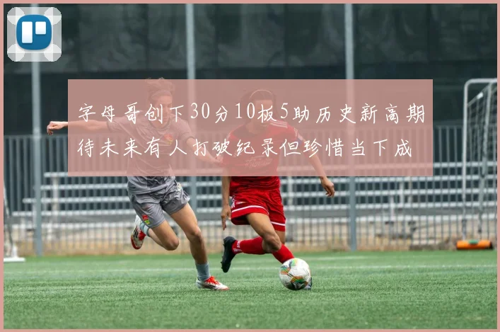 字母哥创下30分10板5助历史新高期待未来有人打破纪录但珍惜当下成就