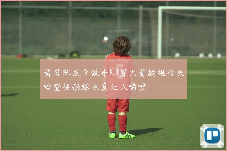 昔日队友今敌手KD穿火箭战袍对决哈登快船球衣真让人唏嘘