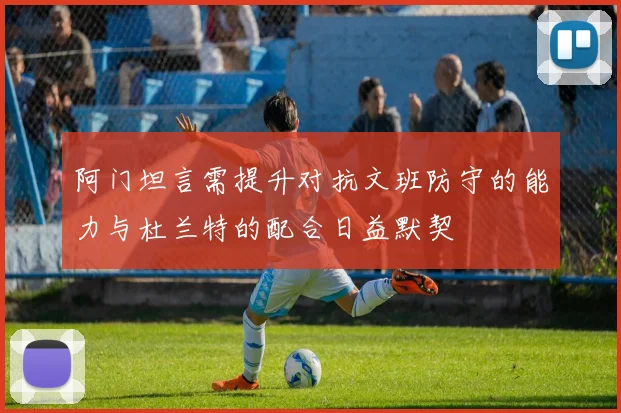 阿门坦言需提升对抗文班防守的能力与杜兰特的配合日益默契