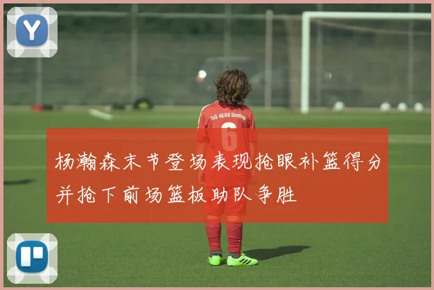 杨瀚森末节登场表现抢眼补篮得分并抢下前场篮板助队争胜