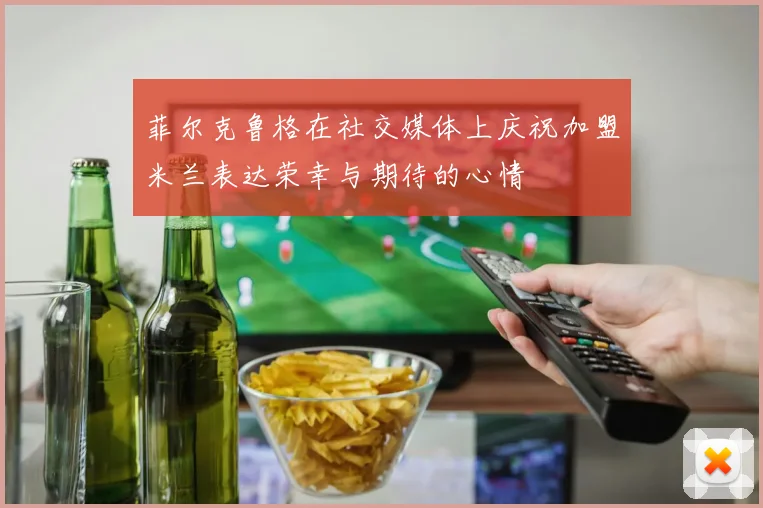 菲尔克鲁格在社交媒体上庆祝加盟米兰表达荣幸与期待的心情