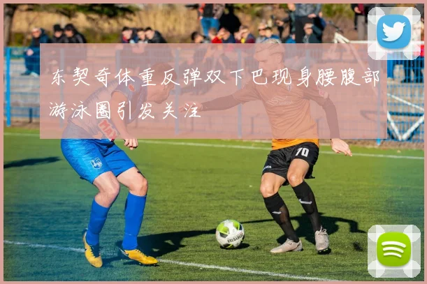 东契奇体重反弹双下巴现身腰腹部游泳圈引发关注