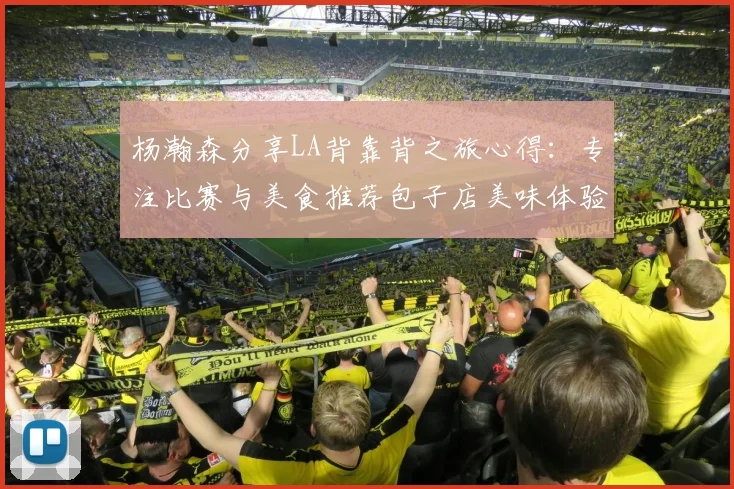 杨瀚森分享LA背靠背之旅心得：专注比赛与美食推荐包子店美味体验