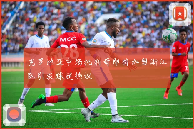 克罗地亚中场托利奇即将加盟浙江队引发球迷热议
