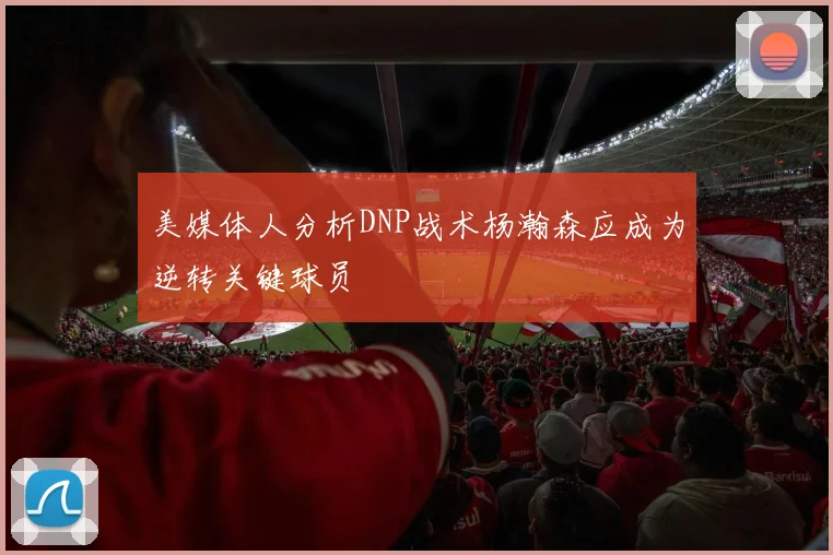 美媒体人分析DNP战术杨瀚森应成为逆转关键球员