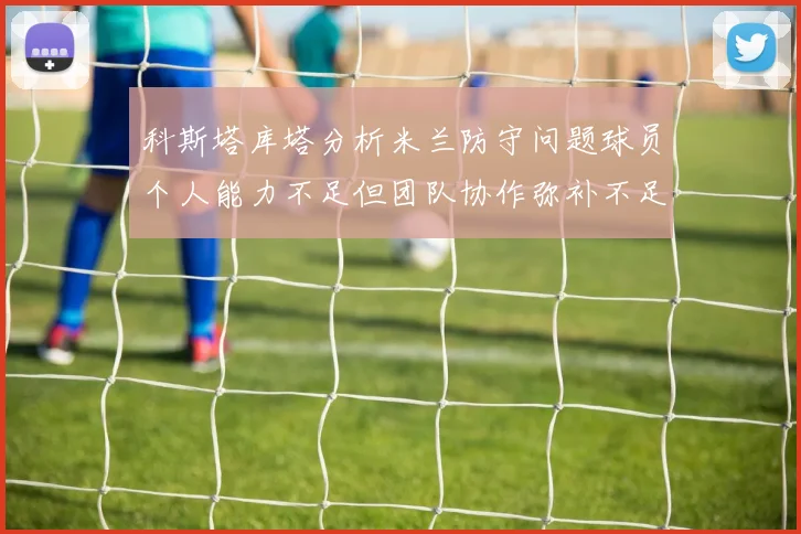 科斯塔库塔分析米兰防守问题球员个人能力不足但团队协作弥补不足之处