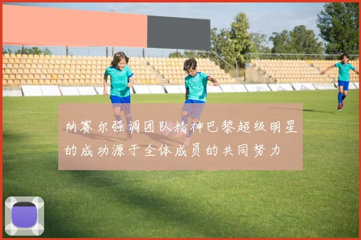 纳赛尔强调团队精神巴黎超级明星的成功源于全体成员的共同努力