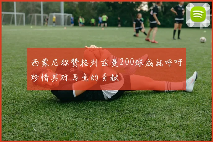 西蒙尼称赞格列兹曼200球成就呼吁珍惜其对马竞的贡献