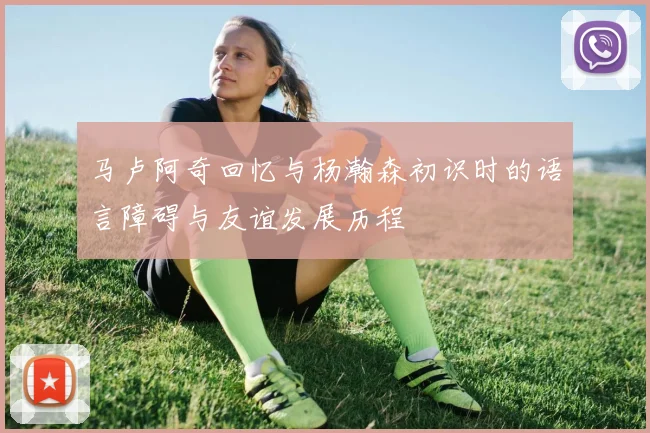 马卢阿奇回忆与杨瀚森初识时的语言障碍与友谊发展历程
