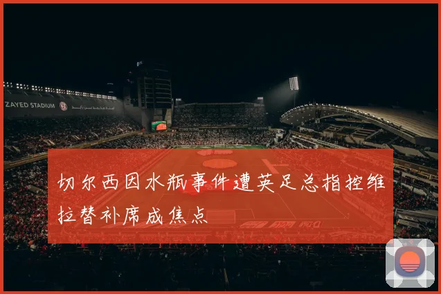 切尔西因水瓶事件遭英足总指控维拉替补席成焦点