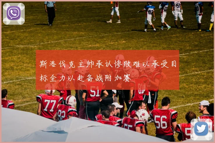 斯洛伐克主帅承认惨败难以承受目标全力以赴备战附加赛