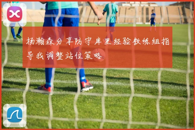 杨瀚森分享防守库里经验教练组指导我调整站位策略