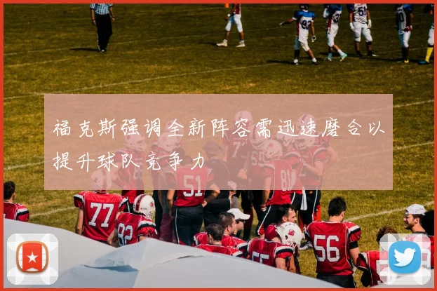 福克斯强调全新阵容需迅速磨合以提升球队竞争力