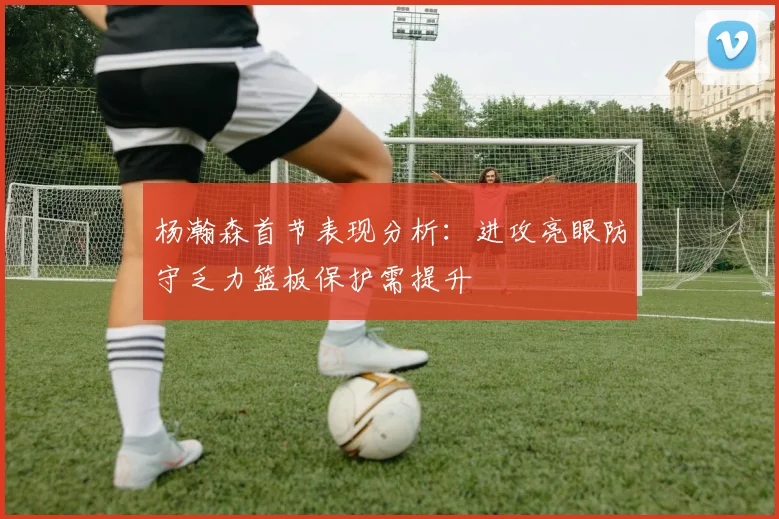 杨瀚森首节表现分析：进攻亮眼防守乏力篮板保护需提升