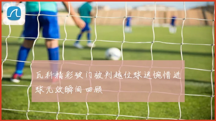 瓦科精彩破门被判越位球迷惋惜进球无效瞬间回顾